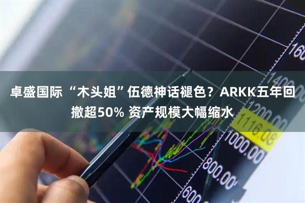 卓盛国际 “木头姐”伍德神话褪色？ARKK五年回撤超50% 资产规模大幅缩水