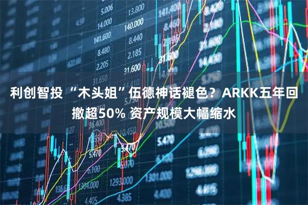 利创智投 “木头姐”伍德神话褪色？ARKK五年回撤超50% 资产规模大幅缩水