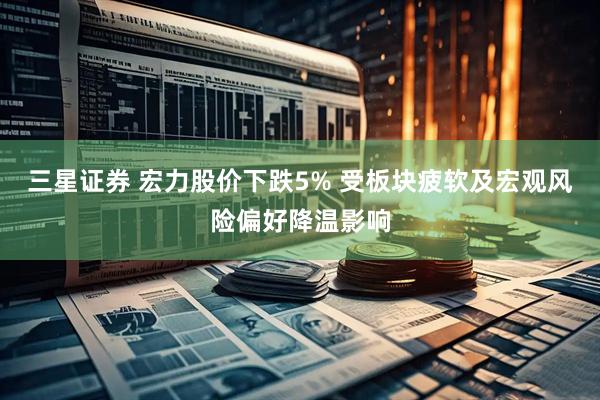 三星证券 宏力股价下跌5% 受板块疲软及宏观风险偏好降温影响