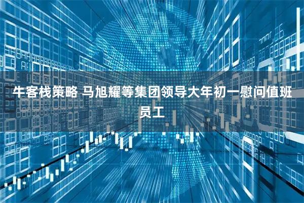 牛客栈策略 马旭耀等集团领导大年初一慰问值班员工