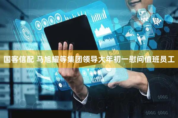 国客信配 马旭耀等集团领导大年初一慰问值班员工