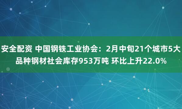 安全配资 中国钢铁工业协会：2月中旬21个城市5大品种钢材社会库存953万吨 环比上升22.0%