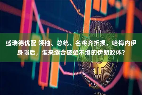 盛瑞德优配 领袖、总统、名将齐折损，哈梅内伊身陨后，谁来缝合破裂不堪的伊朗政体？