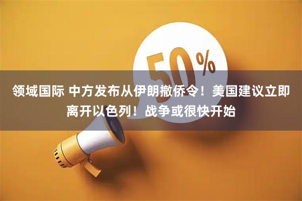 领域国际 中方发布从伊朗撤侨令！美国建议立即离开以色列！战争或很快开始