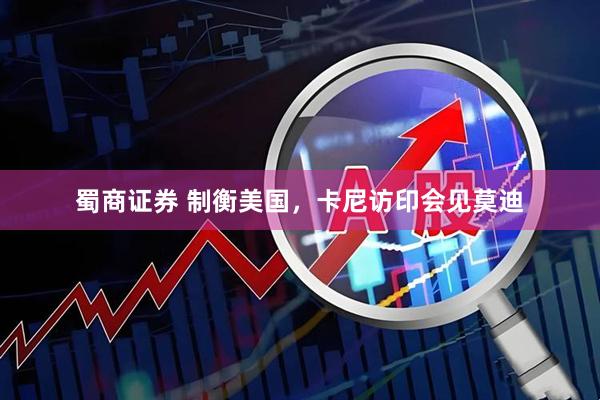 蜀商证券 制衡美国，卡尼访印会见莫迪