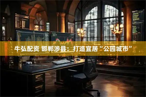 牛弘配资 邯郸涉县：打造宜居“公园城市”