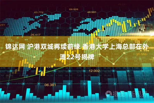 锦达网 沪港双城再续前缘 香港大学上海总部在外滩22号揭牌