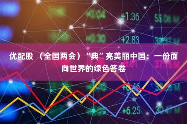 优配股 （全国两会）“典”亮美丽中国：一份面向世界的绿色答卷