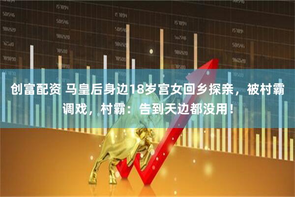 创富配资 马皇后身边18岁宫女回乡探亲，被村霸调戏，村霸：告到天边都没用！