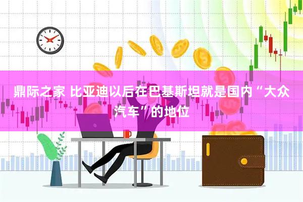 鼎际之家 比亚迪以后在巴基斯坦就是国内“大众汽车”的地位