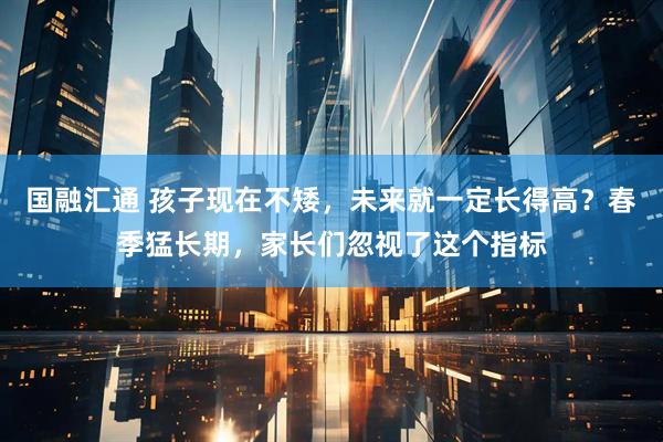 国融汇通 孩子现在不矮，未来就一定长得高？春季猛长期，家长们忽视了这个指标