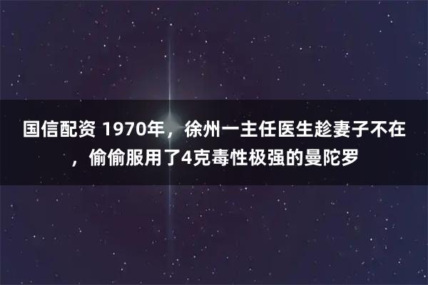 国信配资 1970年，徐州一主任医生趁妻子不在，偷偷服用了4克毒性极强的曼陀罗