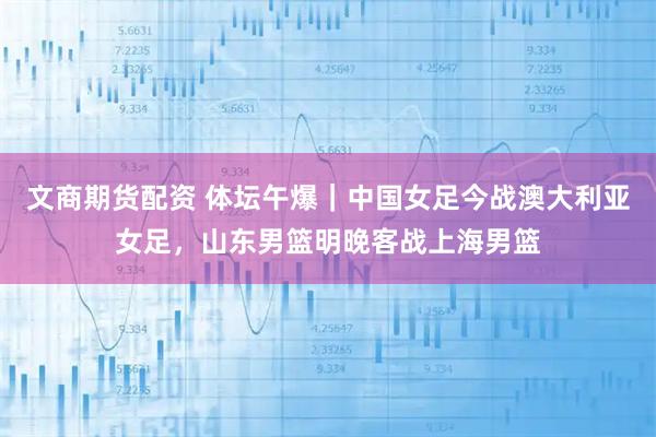 文商期货配资 体坛午爆｜中国女足今战澳大利亚女足，山东男篮明晚客战上海男篮