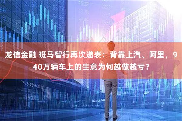 龙信金融 斑马智行再次递表：背靠上汽、阿里，940万辆车上的生意为何越做越亏？