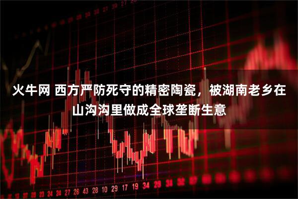 火牛网 西方严防死守的精密陶瓷，被湖南老乡在山沟沟里做成全球垄断生意