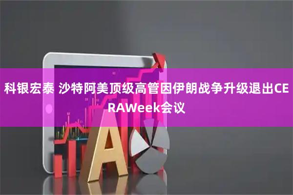 科银宏泰 沙特阿美顶级高管因伊朗战争升级退出CERAWeek会议