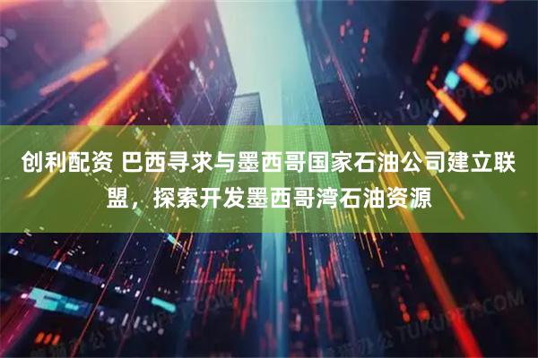 创利配资 巴西寻求与墨西哥国家石油公司建立联盟，探索开发墨西哥湾石油资源