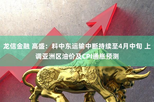 龙信金融 高盛：料中东运输中断持续至4月中旬 上调亚洲区油价及CPI通胀预测
