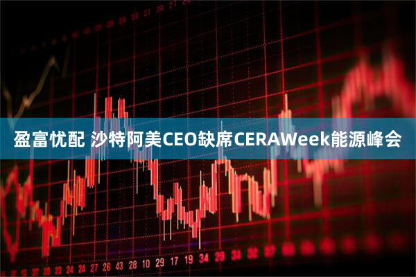 盈富忧配 沙特阿美CEO缺席CERAWeek能源峰会