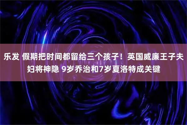 乐发 假期把时间都留给三个孩子！英国威廉王子夫妇将神隐 9岁乔治和7岁夏洛特成关键