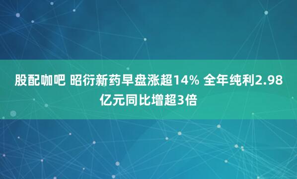 股配咖吧 昭衍新药早盘涨超14% 全年纯利2.98亿元同比增超3倍
