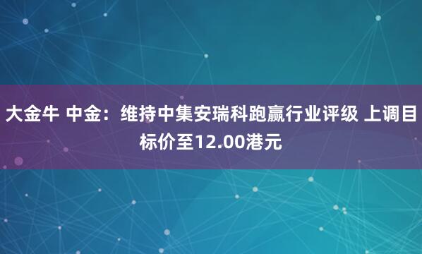 大金牛 中金：维持中集安瑞科跑赢行业评级 上调目标价至12.00港元