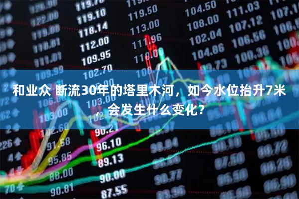 和业众 断流30年的塔里木河，如今水位抬升7米，会发生什么变化？
