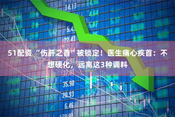 51配资 “伤肝之首”被锁定！医生痛心疾首：不想硬化，远离这3种调料