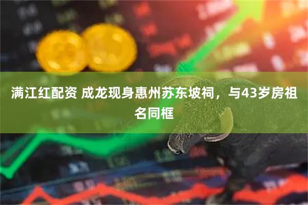 满江红配资 成龙现身惠州苏东坡祠，与43岁房祖名同框