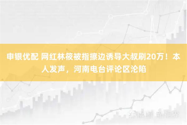 申银优配 网红林筱被指擦边诱导大叔刷20万！本人发声，河南电台评论区沦陷