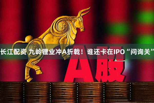 长江配资 九岭锂业冲A折戟！谁还卡在IPO“问询关”