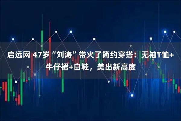 启远网 47岁“刘涛”带火了简约穿搭：无袖T恤+牛仔裙+白鞋，美出新高度