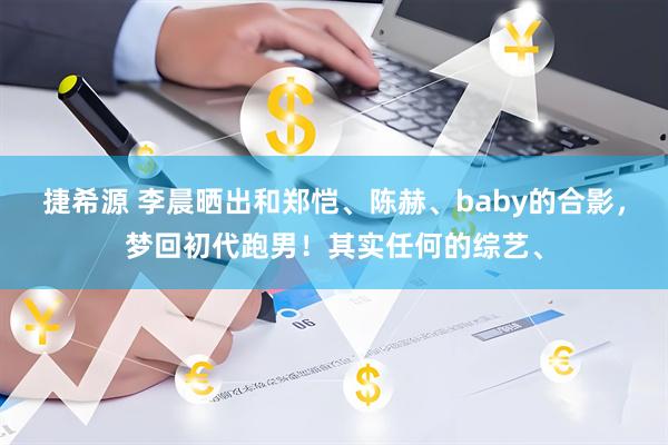捷希源 李晨晒出和郑恺、陈赫、baby的合影，梦回初代跑男！其实任何的综艺、