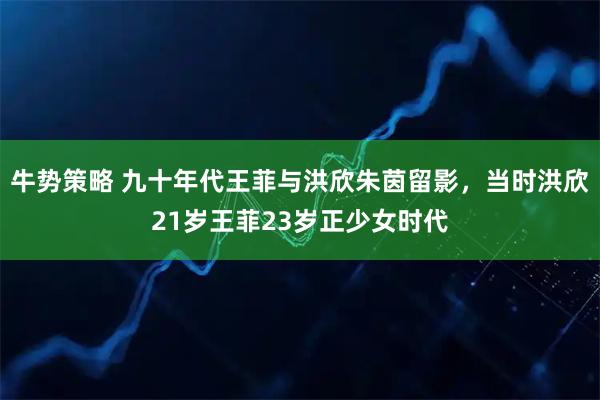 牛势策略 九十年代王菲与洪欣朱茵留影，当时洪欣21岁王菲23岁正少女时代