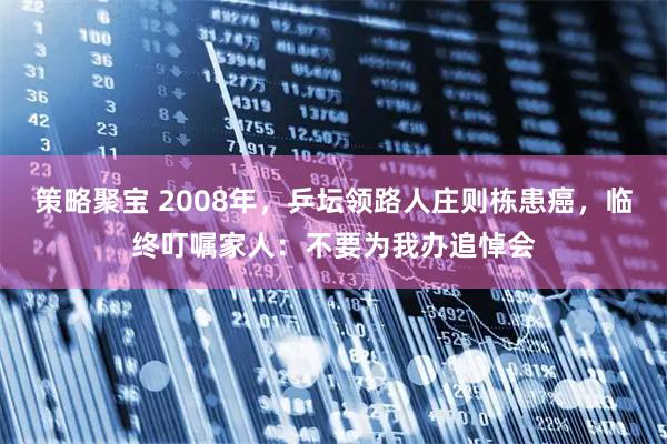 策略聚宝 2008年，乒坛领路人庄则栋患癌，临终叮嘱家人：不要为我办追悼会