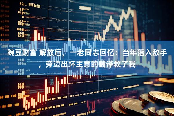 豌豆财富 解放后，一老同志回忆：当年落入敌手，旁边出坏主意的翻译救了我