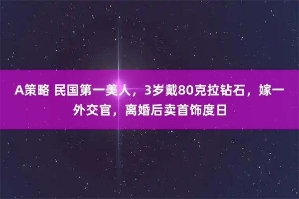 A策略 民国第一美人，3岁戴80克拉钻石，嫁一外交官，离婚后卖首饰度日