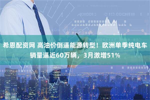 希恩配资网 高油价倒逼能源转型！欧洲单季纯电车销量逼近60万辆，3月激增51%