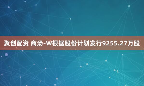 聚创配资 商汤-W根据股份计划发行9255.27万股