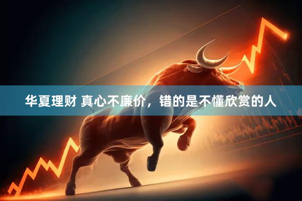 华夏理财 真心不廉价,错的是不懂欣赏的人