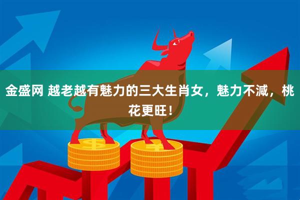 金盛网 越老越有魅力的三大生肖女，魅力不減，桃花更旺！