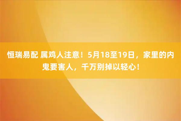 恒瑞易配 属鸡人注意!5月18至19日,家里的内鬼要害人,千万别掉以轻心!