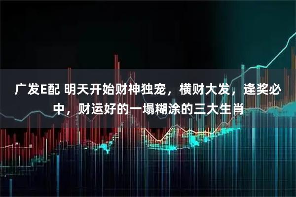 广发E配 明天开始财神独宠，横财大发，逢奖必中，财运好的一塌糊涂的三大生肖