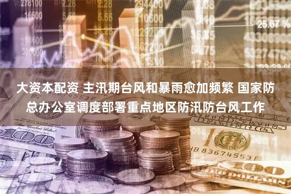 大资本配资 主汛期台风和暴雨愈加频繁 国家防总办公室调度部署重点地区防汛防台风工作