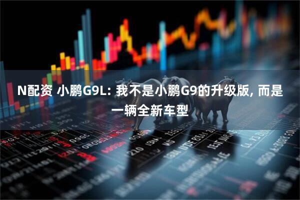 N配资 小鹏G9L: 我不是小鹏G9的升级版, 而是一辆全新车型