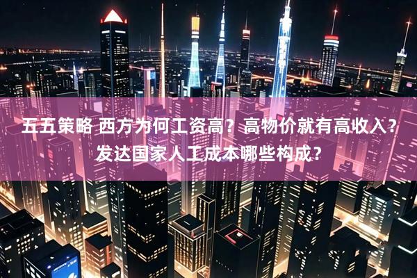 五五策略 西方为何工资高?高物价就有高收入?发达国家人工成本哪些构成?