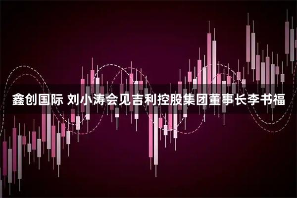 鑫创国际 刘小涛会见吉利控股集团董事长李书福