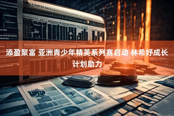 添盈聚富 亚洲青少年精英系列赛启动 林希妤成长计划助力