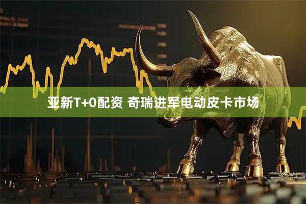 亚新T+0配资 奇瑞进军电动皮卡市场