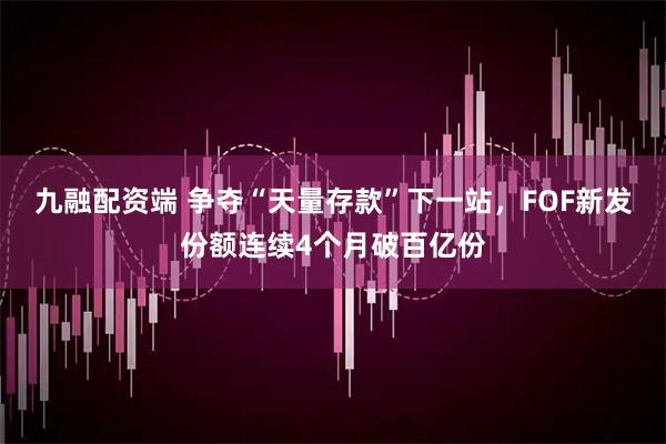 九融配资端 争夺“天量存款”下一站,FOF新发份额连续4个月破百亿份